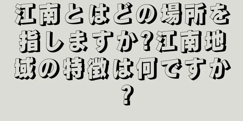 江南とはどの場所を指しますか?江南地域の特徴は何ですか？