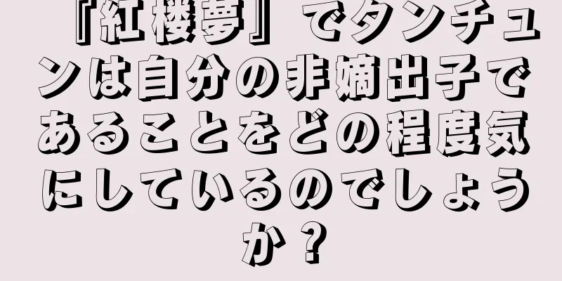 『紅楼夢』でタンチュンは自分の非嫡出子であることをどの程度気にしているのでしょうか？