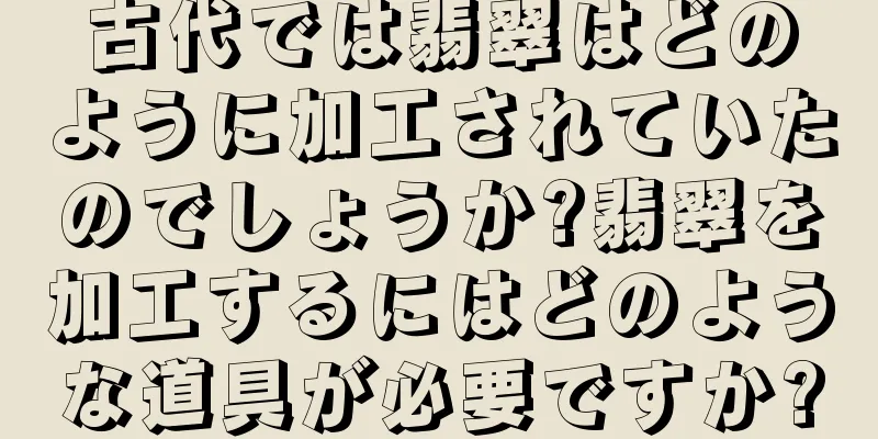 古代では翡翠はどのように加工されていたのでしょうか?翡翠を加工するにはどのような道具が必要ですか?