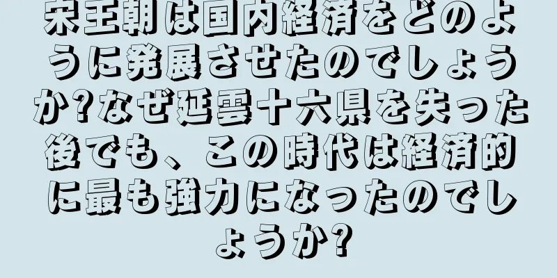 宋王朝は国内経済をどのように発展させたのでしょうか?なぜ延雲十六県を失った後でも、この時代は経済的に最も強力になったのでしょうか?