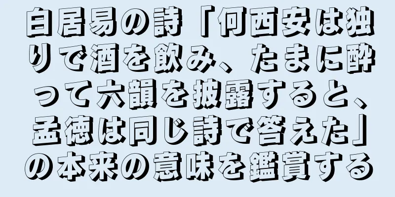 白居易の詩「何西安は独りで酒を飲み、たまに酔って六韻を披露すると、孟徳は同じ詩で答えた」の本来の意味を鑑賞する