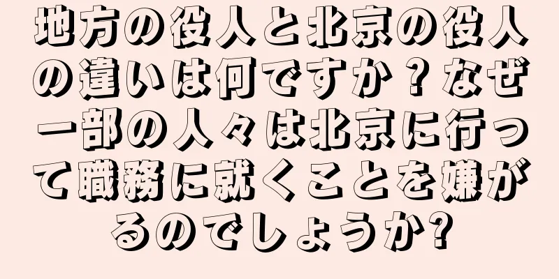 地方の役人と北京の役人の違いは何ですか？なぜ一部の人々は北京に行って職務に就くことを嫌がるのでしょうか?