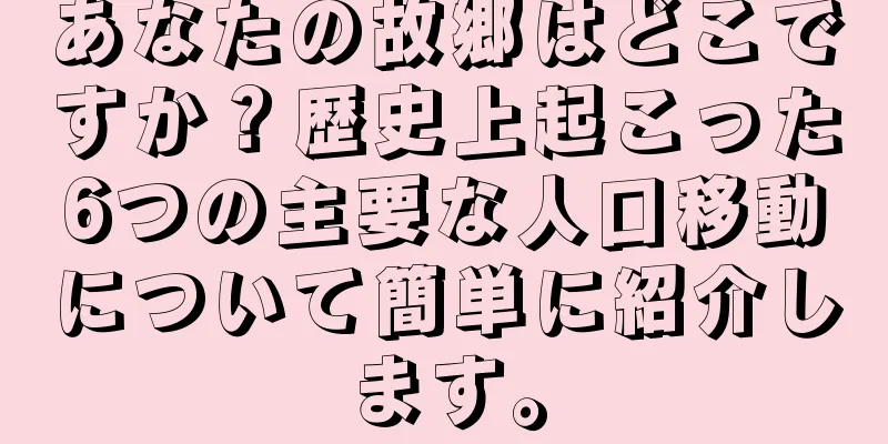 あなたの故郷はどこですか？歴史上起こった6つの主要な人口移動について簡単に紹介します。