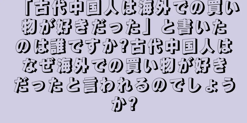 「古代中国人は海外での買い物が好きだった」と書いたのは誰ですか?古代中国人はなぜ海外での買い物が好きだったと言われるのでしょうか?