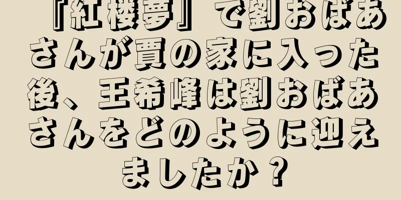 『紅楼夢』で劉おばあさんが賈の家に入った後、王希峰は劉おばあさんをどのように迎えましたか？