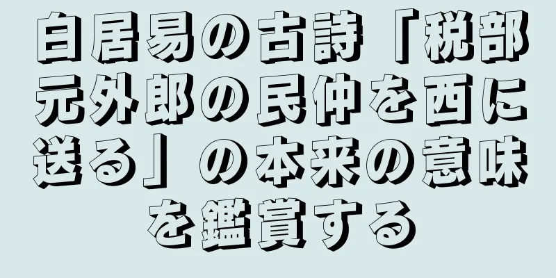 白居易の古詩「税部元外郎の民仲を西に送る」の本来の意味を鑑賞する