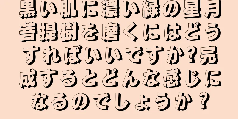 黒い肌に濃い緑の星月菩提樹を磨くにはどうすればいいですか?完成するとどんな感じになるのでしょうか？