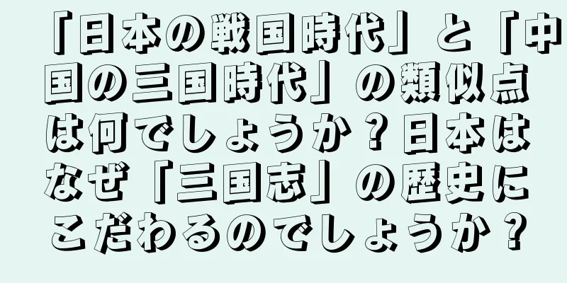 「日本の戦国時代」と「中国の三国時代」の類似点は何でしょうか？日本はなぜ「三国志」の歴史にこだわるのでしょうか？