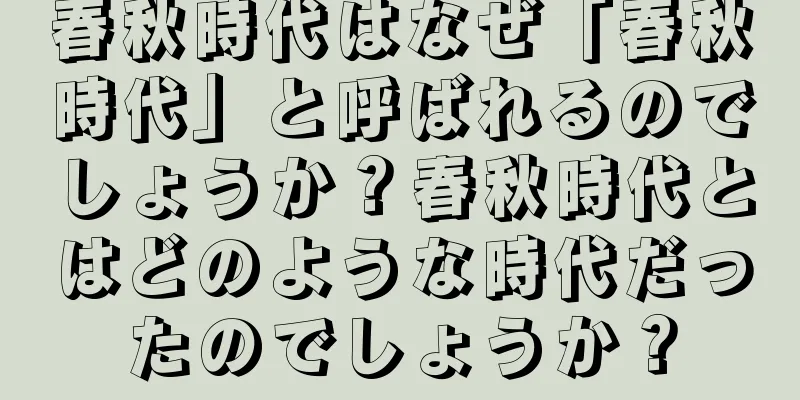 春秋時代はなぜ「春秋時代」と呼ばれるのでしょうか？春秋時代とはどのような時代だったのでしょうか？