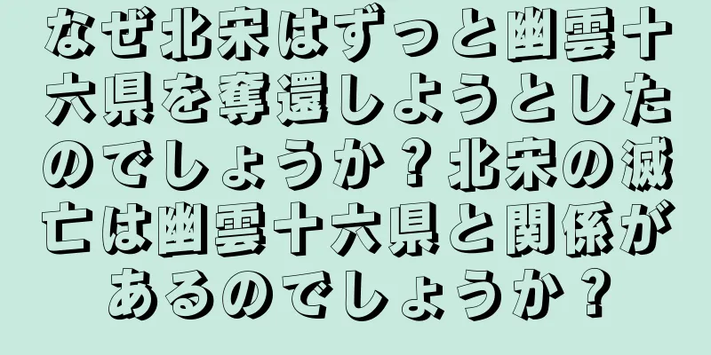 なぜ北宋はずっと幽雲十六県を奪還しようとしたのでしょうか？北宋の滅亡は幽雲十六県と関係があるのでしょうか？
