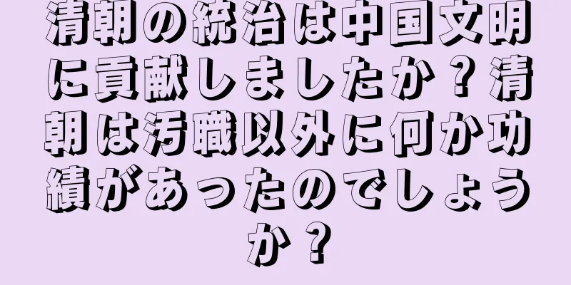 清朝の統治は中国文明に貢献しましたか？清朝は汚職以外に何か功績があったのでしょうか？