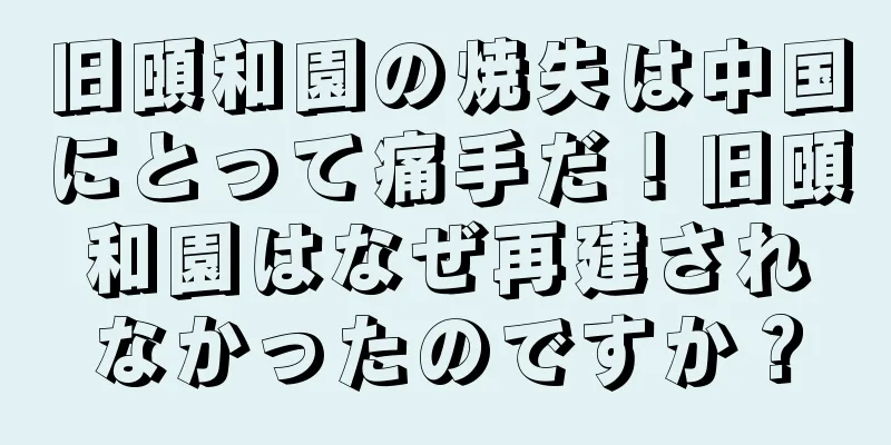 旧頤和園の焼失は中国にとって痛手だ！旧頤和園はなぜ再建されなかったのですか？