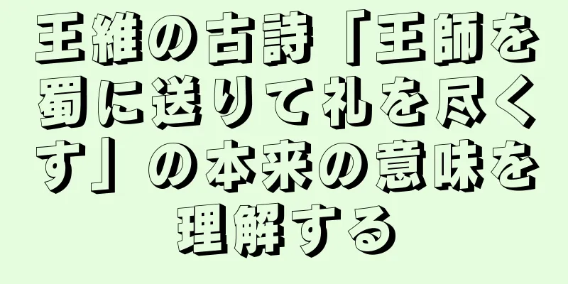 王維の古詩「王師を蜀に送りて礼を尽くす」の本来の意味を理解する