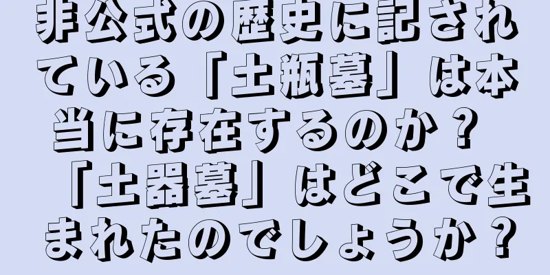 非公式の歴史に記されている「土瓶墓」は本当に存在するのか？ 「土器墓」はどこで生まれたのでしょうか？