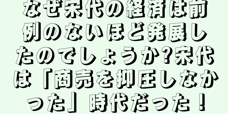 なぜ宋代の経済は前例のないほど発展したのでしょうか?宋代は「商売を抑圧しなかった」時代だった！