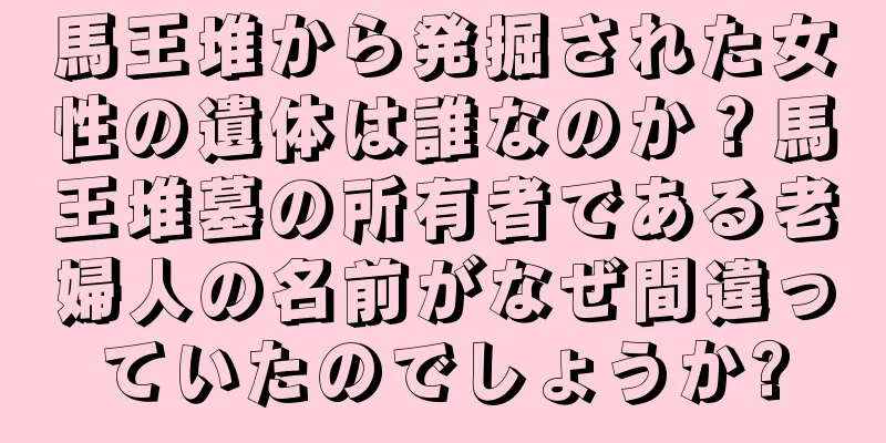 馬王堆から発掘された女性の遺体は誰なのか？馬王堆墓の所有者である老婦人の名前がなぜ間違っていたのでしょうか?