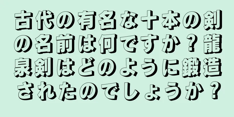 古代の有名な十本の剣の名前は何ですか？龍泉剣はどのように鍛造されたのでしょうか？