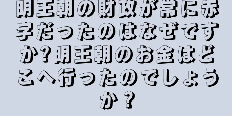 明王朝の財政が常に赤字だったのはなぜですか?明王朝のお金はどこへ行ったのでしょうか？