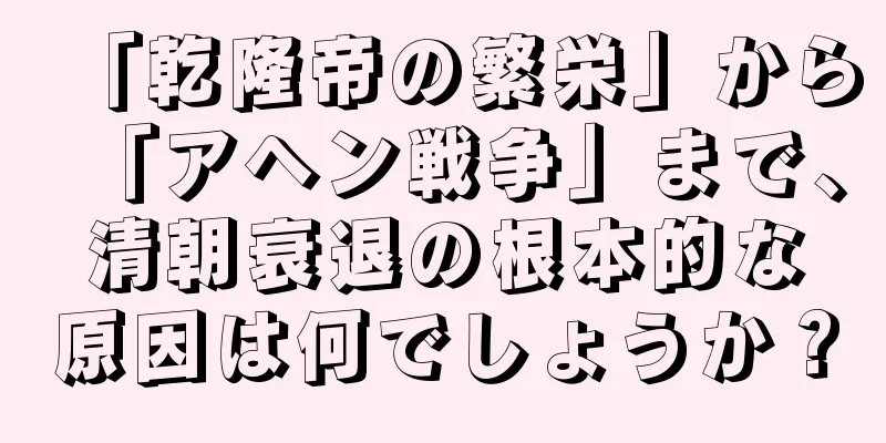 「乾隆帝の繁栄」から「アヘン戦争」まで、清朝衰退の根本的な原因は何でしょうか？
