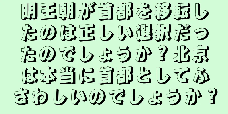 明王朝が首都を移転したのは正しい選択だったのでしょうか？北京は本当に首都としてふさわしいのでしょうか？