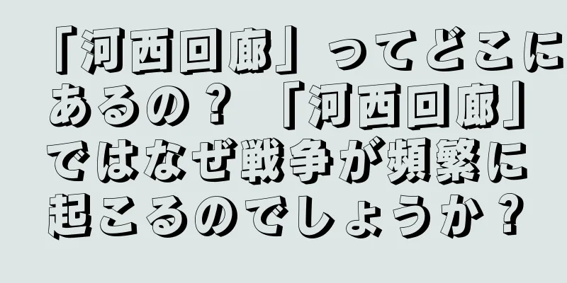 「河西回廊」ってどこにあるの？ 「河西回廊」ではなぜ戦争が頻繁に起こるのでしょうか？