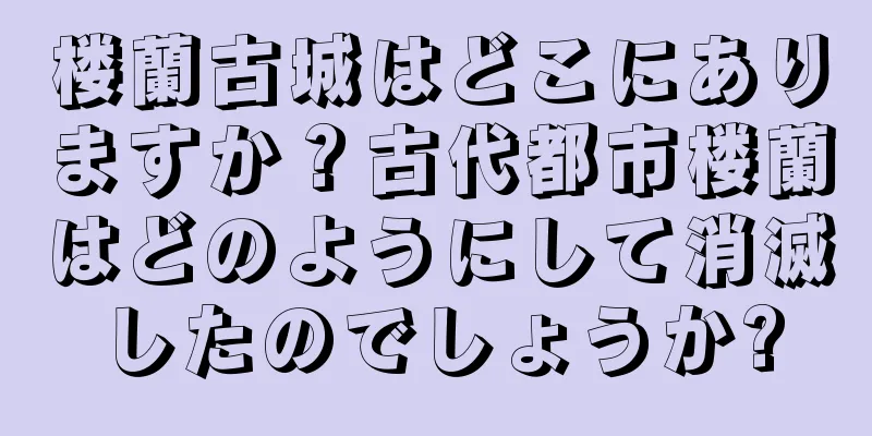 楼蘭古城はどこにありますか？古代都市楼蘭はどのようにして消滅したのでしょうか?