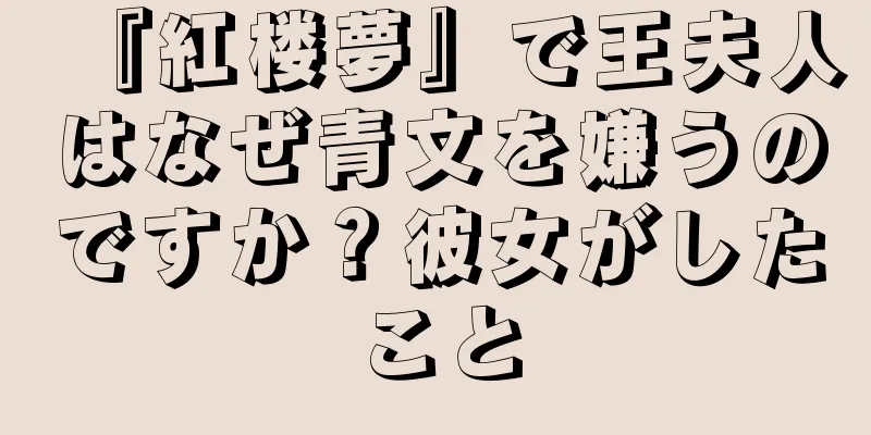 『紅楼夢』で王夫人はなぜ青文を嫌うのですか？彼女がしたこと