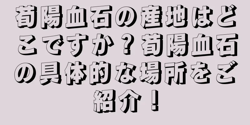 荀陽血石の産地はどこですか？荀陽血石の具体的な場所をご紹介！