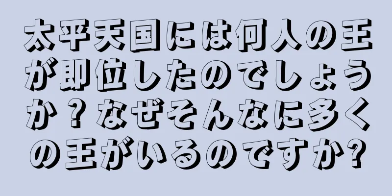 太平天国には何人の王が即位したのでしょうか？なぜそんなに多くの王がいるのですか?