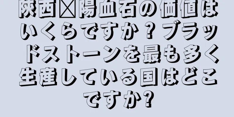 陝西浔陽血石の価値はいくらですか？ブラッドストーンを最も多く生産している国はどこですか?