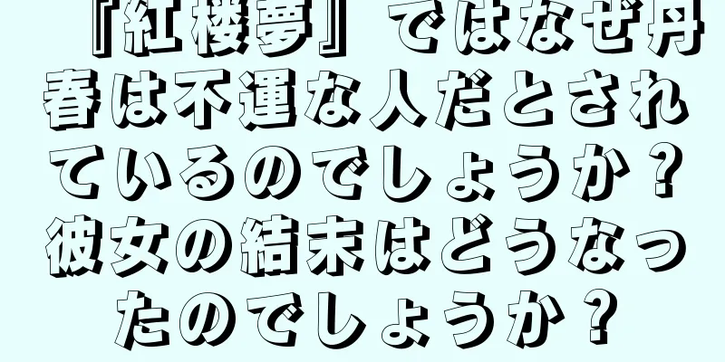 『紅楼夢』ではなぜ丹春は不運な人だとされているのでしょうか？彼女の結末はどうなったのでしょうか？