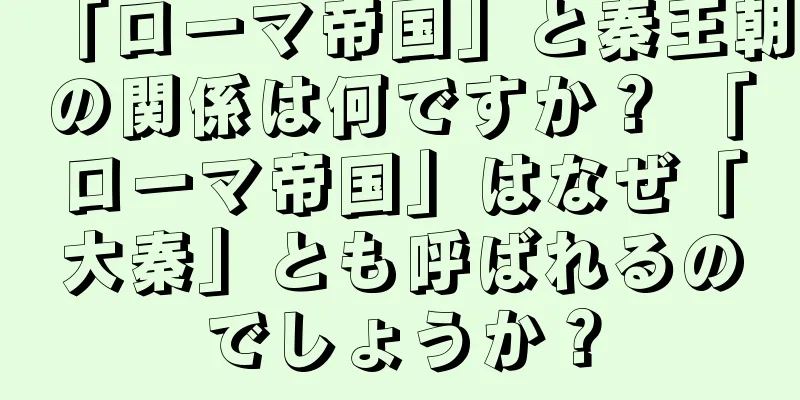 「ローマ帝国」と秦王朝の関係は何ですか？ 「ローマ帝国」はなぜ「大秦」とも呼ばれるのでしょうか？