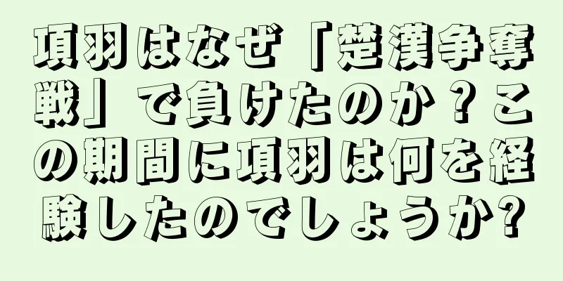 項羽はなぜ「楚漢争奪戦」で負けたのか？この期間に項羽は何を経験したのでしょうか?