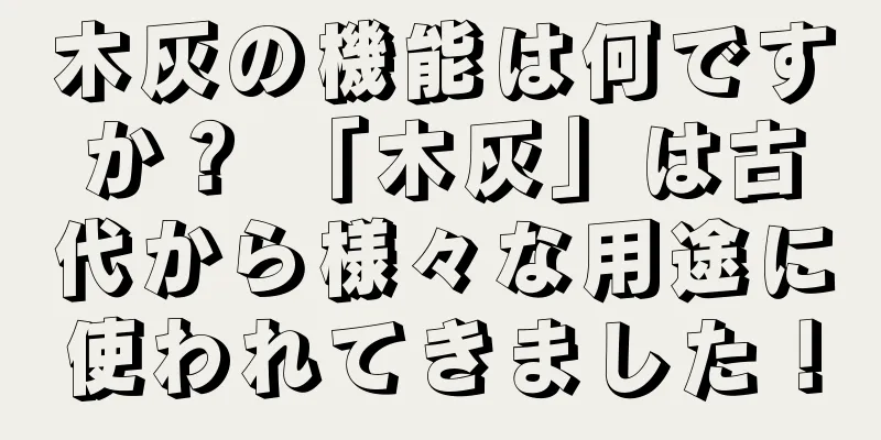 木灰の機能は何ですか？ 「木灰」は古代から様々な用途に使われてきました！