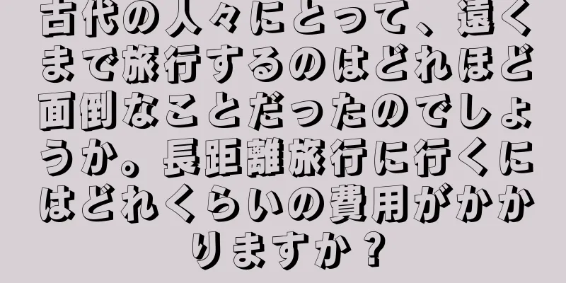 古代の人々にとって、遠くまで旅行するのはどれほど面倒なことだったのでしょうか。長距離旅行に行くにはどれくらいの費用がかかりますか？