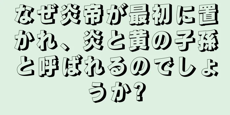 なぜ炎帝が最初に置かれ、炎と黄の子孫と呼ばれるのでしょうか?