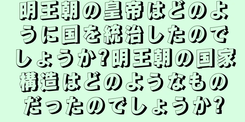 明王朝の皇帝はどのように国を統治したのでしょうか?明王朝の国家構造はどのようなものだったのでしょうか?