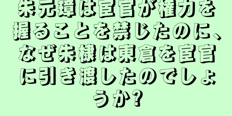 朱元璋は宦官が権力を握ることを禁じたのに、なぜ朱棣は東倉を宦官に引き渡したのでしょうか?