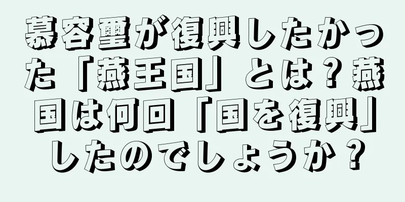 慕容璽が復興したかった「燕王国」とは？燕国は何回「国を復興」したのでしょうか？