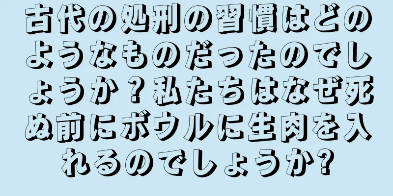 古代の処刑の習慣はどのようなものだったのでしょうか？私たちはなぜ死ぬ前にボウルに生肉を入れるのでしょうか?