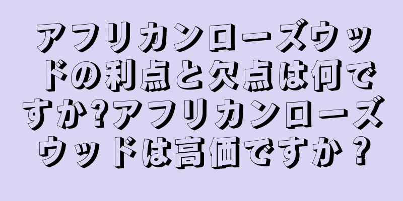 アフリカンローズウッドの利点と欠点は何ですか?アフリカンローズウッドは高価ですか？