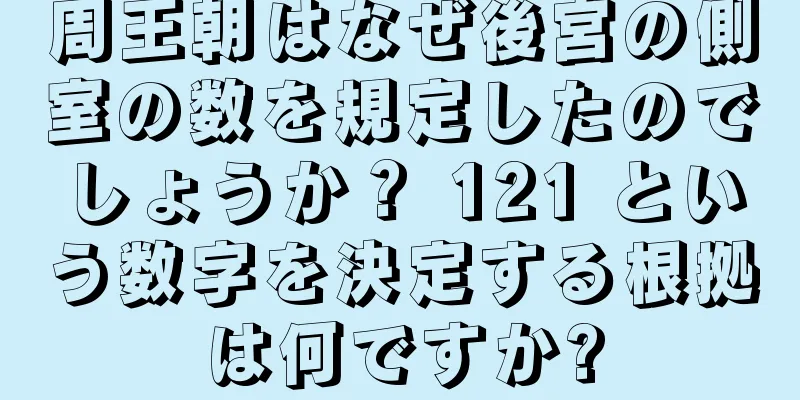 周王朝はなぜ後宮の側室の数を規定したのでしょうか？ 121 という数字を決定する根拠は何ですか?