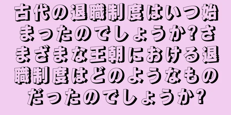 古代の退職制度はいつ始まったのでしょうか?さまざまな王朝における退職制度はどのようなものだったのでしょうか?