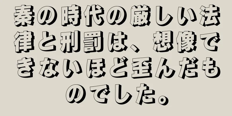 秦の時代の厳しい法律と刑罰は、想像できないほど歪んだものでした。
