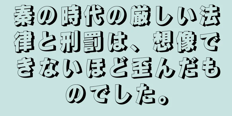 秦の時代の厳しい法律と刑罰は、想像できないほど歪んだものでした。