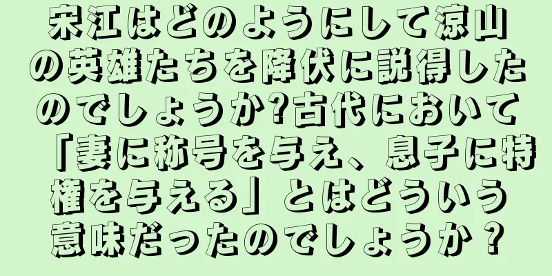宋江はどのようにして涼山の英雄たちを降伏に説得したのでしょうか?古代において「妻に称号を与え、息子に特権を与える」とはどういう意味だったのでしょうか？