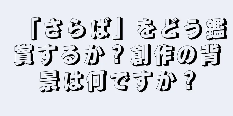 「さらば」をどう鑑賞するか？創作の背景は何ですか？