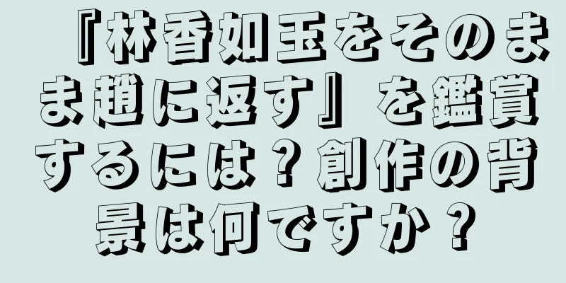『林香如玉をそのまま趙に返す』を鑑賞するには？創作の背景は何ですか？