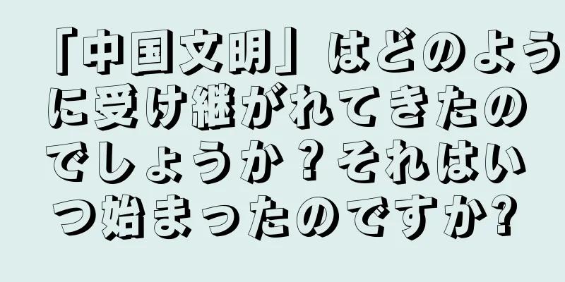 「中国文明」はどのように受け継がれてきたのでしょうか？それはいつ始まったのですか?
