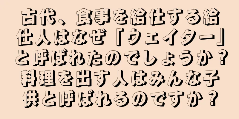古代、食事を給仕する給仕人はなぜ「ウェイター」と呼ばれたのでしょうか？料理を出す人はみんな子供と呼ばれるのですか？